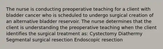 The nurse is conducting preoperative teaching for a client with bladder cancer who is scheduled to undergo surgical creation of an alternative bladder reservoir. The nurse determines that the client is understanding the preoperative teaching when the client identifies the surgical treatment as: Cystectomy Diathermy Segmental surgical resection Endoscopic resection