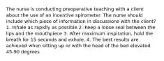 The nurse is conducting preoperative teaching with a client about the use of an incentive spirometer. The nurse should include which piece of information in discussions with the client? 1. Inhale as rapidly as possible 2. Keep a loose seal between the lips and the mouthpiece 3. After maximum inspiration, hold the breath for 15 seconds and exhale. 4. The best results are achieved when sitting up or with the head of the bed elevated 45-90 degrees