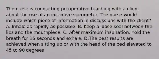 The nurse is conducting preoperative teaching with a client about the use of an incentive spirometer. The nurse would include which piece of information in discussions with the client? A. Inhale as rapidly as possible. B. Keep a loose seal between the lips and the mouthpiece. C. After maximum inspiration, hold the breath for 15 seconds and exhale. D.The best results are achieved when sitting up or with the head of the bed elevated to 45 to 90 degrees