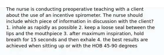 The nurse is conducting preoperative teaching with a client about the use of an incentive spirometer. The nurse should include which piece of information in discussion with the client? 1. inhale as rapidly as possible 2. keep a loose seal between the lips and the mouthpiece 3. after maximum inspiration, hold breath for 15 seconds and then exhale 4. the best results are achieved when sitting up or with the HOB 45-90 degrees