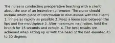 The nurse is conducting preoperative teaching with a client about the use of an incentive spirometer. The nurse should include which piece of information in discussions with the client? 1. Inhale as rapidly as possible 2. Keep a loose seal between the lips and the mouthpiece 3. After maximum inspiration, hold the breath for 15 seconds and exhale. 4. The best results are achieved when sitting up or with the head of the bed elevated 45 to 90 degrees