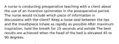 A nurse is conducting preoperative teaching with a client about the use of an incentive spirometer in the postoperative period. The nurse would include which piece of information in discussions with the client? Keep a loose seal between the lips and the mouthpiece Inhale as rapidly as possible After maximum inspiration, hold the breath for 15 seconds and exhale The best results are achieved when the head of the bed is elevated 45 to 90 degrees.