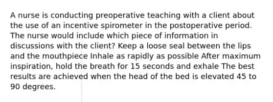 A nurse is conducting preoperative teaching with a client about the use of an incentive spirometer in the postoperative period. The nurse would include which piece of information in discussions with the client? Keep a loose seal between the lips and the mouthpiece Inhale as rapidly as possible After maximum inspiration, hold the breath for 15 seconds and exhale The best results are achieved when the head of the bed is elevated 45 to 90 degrees.