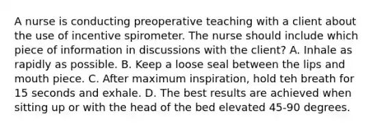 A nurse is conducting preoperative teaching with a client about the use of incentive spirometer. The nurse should include which piece of information in discussions with the client? A. Inhale as rapidly as possible. B. Keep a loose seal between the lips and mouth piece. C. After maximum inspiration, hold teh breath for 15 seconds and exhale. D. The best results are achieved when sitting up or with the head of the bed elevated 45-90 degrees.