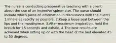 The nurse is conducting preoperative teaching with a client about the use of an incentive spirometer. The nurse should include which piece of information in discussions with the client? 1.Inhale as rapidly as possible. 2.Keep a loose seal between the lips and the mouthpiece. 3.After maximum inspiration, hold the breath for 15 seconds and exhale. 4.The best results are achieved when sitting up or with the head of the bed elevated 45 to 90 degrees.