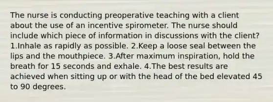 The nurse is conducting preoperative teaching with a client about the use of an incentive spirometer. The nurse should include which piece of information in discussions with the client? 1.Inhale as rapidly as possible. 2.Keep a loose seal between the lips and the mouthpiece. 3.After maximum inspiration, hold the breath for 15 seconds and exhale. 4.The best results are achieved when sitting up or with the head of the bed elevated 45 to 90 degrees.