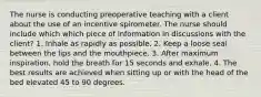 The nurse is conducting preoperative teaching with a client about the use of an incentive spirometer. The nurse should include which which piece of information in discussions with the client? 1. Inhale as rapidly as possible. 2. Keep a loose seal between the lips and the mouthpiece. 3. After maximum inspiration, hold the breath for 15 seconds and exhale. 4. The best results are achieved when sitting up or with the head of the bed elevated 45 to 90 degrees.