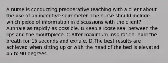 A nurse is conducting preoperative teaching with a client about the use of an incentive spirometer. The nurse should include which piece of information in discussions with the client? A.Inhale as rapidly as possible. B.Keep a loose seal between the lips and the mouthpiece. C.After maximum inspiration, hold the breath for 15 seconds and exhale. D.The best results are achieved when sitting up or with the head of the bed is elevated 45 to 90 degrees.