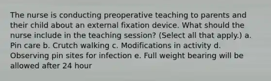 The nurse is conducting preoperative teaching to parents and their child about an external fixation device. What should the nurse include in the teaching session? (Select all that apply.) a. Pin care b. Crutch walking c. Modifications in activity d. Observing pin sites for infection e. Full weight bearing will be allowed after 24 hour