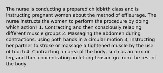 The nurse is conducting a prepared childbirth class and is instructing pregnant women about the method of effleurage. The nurse instructs the women to perform the procedure by doing which action? 1. Contracting and then consciously relaxing different muscle groups 2. Massaging the abdomen during contractions, using both hands in a circular motion 3. Instructing her partner to stroke or massage a tightened muscle by the use of touch 4. Contracting an area of the body, such as an arm or leg, and then concentrating on letting tension go from the rest of the body