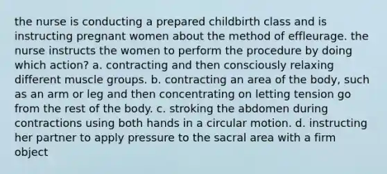 the nurse is conducting a prepared childbirth class and is instructing pregnant women about the method of effleurage. the nurse instructs the women to perform the procedure by doing which action? a. contracting and then consciously relaxing different muscle groups. b. contracting an area of the body, such as an arm or leg and then concentrating on letting tension go from the rest of the body. c. stroking the abdomen during contractions using both hands in a circular motion. d. instructing her partner to apply pressure to the sacral area with a firm object