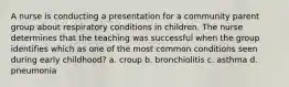 A nurse is conducting a presentation for a community parent group about respiratory conditions in children. The nurse determines that the teaching was successful when the group identifies which as one of the most common conditions seen during early childhood? a. croup b. bronchiolitis c. asthma d. pneumonia