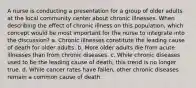 A nurse is conducting a presentation for a group of older adults at the local community center about chronic illnesses. When describing the effect of chronic illness on this population, which concept would be most important for the nurse to integrate into the discussion? a. Chronic illnesses constitute the leading cause of death for older adults. b. More older adults die from acute illnesses than from chronic diseases. c. While chronic diseases used to be the leading cause of death, this trend is no longer true. d. While cancer rates have fallen, other chronic diseases remain a common cause of death.