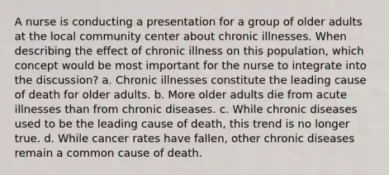 A nurse is conducting a presentation for a group of older adults at the local community center about chronic illnesses. When describing the effect of chronic illness on this population, which concept would be most important for the nurse to integrate into the discussion? a. Chronic illnesses constitute the leading cause of death for older adults. b. More older adults die from acute illnesses than from chronic diseases. c. While chronic diseases used to be the leading cause of death, this trend is no longer true. d. While cancer rates have fallen, other chronic diseases remain a common cause of death.