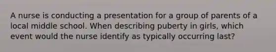 A nurse is conducting a presentation for a group of parents of a local middle school. When describing puberty in girls, which event would the nurse identify as typically occurring last?