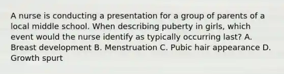 A nurse is conducting a presentation for a group of parents of a local middle school. When describing puberty in girls, which event would the nurse identify as typically occurring last? A. Breast development B. Menstruation C. Pubic hair appearance D. Growth spurt