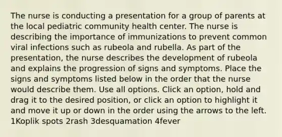 The nurse is conducting a presentation for a group of parents at the local pediatric community health center. The nurse is describing the importance of immunizations to prevent common viral infections such as rubeola and rubella. As part of the presentation, the nurse describes the development of rubeola and explains the progression of signs and symptoms. Place the signs and symptoms listed below in the order that the nurse would describe them. Use all options. Click an option, hold and drag it to the desired position, or click an option to highlight it and move it up or down in the order using the arrows to the left. 1Koplik spots 2rash 3desquamation 4fever