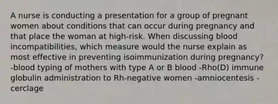 A nurse is conducting a presentation for a group of pregnant women about conditions that can occur during pregnancy and that place the woman at high-risk. When discussing blood incompatibilities, which measure would the nurse explain as most effective in preventing isoimmunization during pregnancy? -blood typing of mothers with type A or B blood -Rho(D) immune globulin administration to Rh-negative women -amniocentesis -cerclage