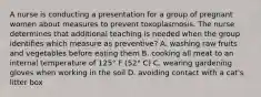 A nurse is conducting a presentation for a group of pregnant women about measures to prevent toxoplasmosis. The nurse determines that additional teaching is needed when the group identifies which measure as preventive? A. washing raw fruits and vegetables before eating them B. cooking all meat to an internal temperature of 125° F (52° C) C. wearing gardening gloves when working in the soil D. avoiding contact with a cat's litter box