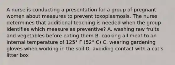 A nurse is conducting a presentation for a group of pregnant women about measures to prevent toxoplasmosis. The nurse determines that additional teaching is needed when the group identifies which measure as preventive? A. washing raw fruits and vegetables before eating them B. cooking all meat to an internal temperature of 125° F (52° C) C. wearing gardening gloves when working in the soil D. avoiding contact with a cat's litter box