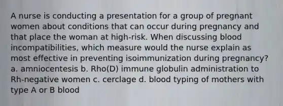 A nurse is conducting a presentation for a group of pregnant women about conditions that can occur during pregnancy and that place the woman at high-risk. When discussing blood incompatibilities, which measure would the nurse explain as most effective in preventing isoimmunization during pregnancy? a. amniocentesis b. Rho(D) immune globulin administration to Rh-negative women c. cerclage d. blood typing of mothers with type A or B blood