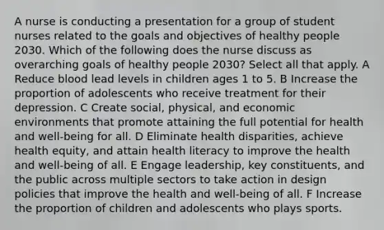 A nurse is conducting a presentation for a group of student nurses related to the goals and objectives of healthy people 2030. Which of the following does the nurse discuss as overarching goals of healthy people 2030? Select all that apply. A Reduce blood lead levels in children ages 1 to 5. B Increase the proportion of adolescents who receive treatment for their depression. C Create social, physical, and economic environments that promote attaining the full potential for health and well-being for all. D Eliminate health disparities, achieve health equity, and attain health literacy to improve the health and well-being of all. E Engage leadership, key constituents, and the public across multiple sectors to take action in design policies that improve the health and well-being of all. F Increase the proportion of children and adolescents who plays sports.