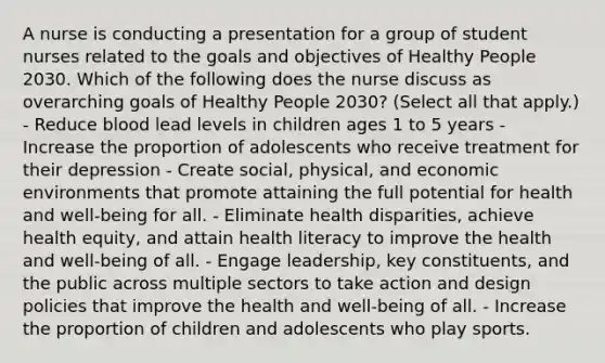 A nurse is conducting a presentation for a group of student nurses related to the goals and objectives of Healthy People 2030. Which of the following does the nurse discuss as overarching goals of Healthy People 2030? (Select all that apply.) - Reduce blood lead levels in children ages 1 to 5 years - Increase the proportion of adolescents who receive treatment for their depression - Create social, physical, and economic environments that promote attaining the full potential for health and well-being for all. - Eliminate health disparities, achieve health equity, and attain health literacy to improve the health and well-being of all. - Engage leadership, key constituents, and the public across multiple sectors to take action and design policies that improve the health and well-being of all. - Increase the proportion of children and adolescents who play sports.