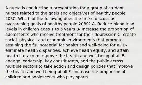 A nurse is conducting a presentation for a group of student nurses related to the goals and objectives of healthy people 2030. Which of the following does the nurse discuss as overarching goals of healthy people 2030? A- Reduce blood lead levels in children ages 1 to 5 years B- Increase the proportion of adolescents who receive treatment for their depression C- create social, physical, and economic environments that promote attaining the full potential for health and well-being for all D-eliminate health disparities, achieve health equity, and attain health literacy to improve the health and well-being of all E- engage leadership, key constituents, and the public across multiple sectors to take action and design policies that improve the health and well being of all F- increase the proportion of children and adolescents who play sports