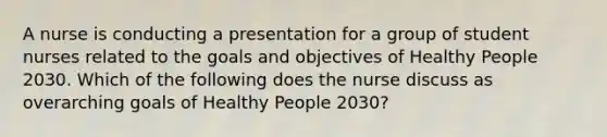 A nurse is conducting a presentation for a group of student nurses related to the goals and objectives of Healthy People 2030. Which of the following does the nurse discuss as overarching goals of Healthy People 2030?