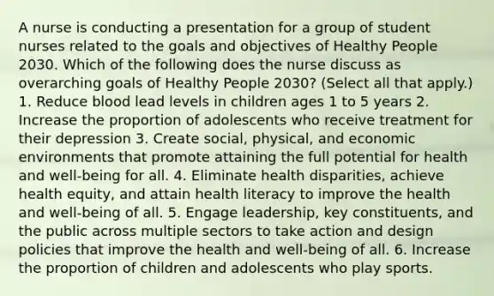 A nurse is conducting a presentation for a group of student nurses related to the goals and objectives of Healthy People 2030. Which of the following does the nurse discuss as overarching goals of Healthy People 2030? (Select all that apply.) 1. Reduce blood lead levels in children ages 1 to 5 years 2. Increase the proportion of adolescents who receive treatment for their depression 3. Create social, physical, and economic environments that promote attaining the full potential for health and well-being for all. 4. Eliminate health disparities, achieve health equity, and attain health literacy to improve the health and well-being of all. 5. Engage leadership, key constituents, and the public across multiple sectors to take action and design policies that improve the health and well-being of all. 6. Increase the proportion of children and adolescents who play sports.