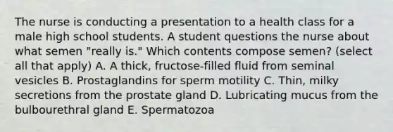 The nurse is conducting a presentation to a health class for a male high school students. A student questions the nurse about what semen "really is." Which contents compose semen? (select all that apply) A. A thick, fructose-filled fluid from seminal vesicles B. Prostaglandins for sperm motility C. Thin, milky secretions from the prostate gland D. Lubricating mucus from the bulbourethral gland E. Spermatozoa