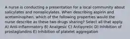 A nurse is conducting a presentation for a local community about salicylates and nonsalicylates. When describing aspirin and acetaminophen, which of the following properties would the nurse describe as these two drugs sharing? Select all that apply. A) Anti-inflammatory B) Analgesic C) Antipyretic D) Inhibition of prostaglandins E) Inhibition of platelet aggregation