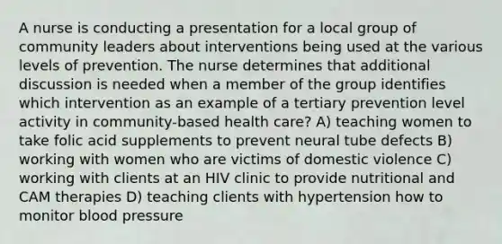 A nurse is conducting a presentation for a local group of community leaders about interventions being used at the various levels of prevention. The nurse determines that additional discussion is needed when a member of the group identifies which intervention as an example of a tertiary prevention level activity in community-based health care? A) teaching women to take folic acid supplements to prevent neural tube defects B) working with women who are victims of domestic violence C) working with clients at an HIV clinic to provide nutritional and CAM therapies D) teaching clients with hypertension how to monitor blood pressure