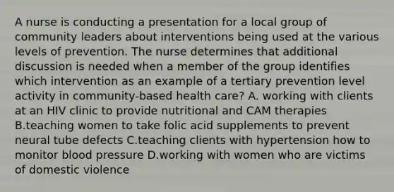 A nurse is conducting a presentation for a local group of community leaders about interventions being used at the various levels of prevention. The nurse determines that additional discussion is needed when a member of the group identifies which intervention as an example of a tertiary prevention level activity in community-based health care? A. working with clients at an HIV clinic to provide nutritional and CAM therapies B.teaching women to take folic acid supplements to prevent neural tube defects C.teaching clients with hypertension how to monitor blood pressure D.working with women who are victims of domestic violence