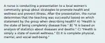 A nurse is conducting a presentation to a local women's community group about strategies to promote health and wellness and prevent illness. After the presentation, the nurse determines that the teaching was successful based on which statement by the group when describing health? A) "Health is the state of being completely disease free." B) "It is based on analysis of statistics about diseases and deaths." C) "Health is simply a state of overall wellness." D) It is complete physical, mental, and social well-being."