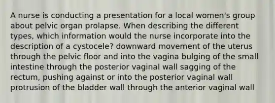 A nurse is conducting a presentation for a local women's group about pelvic organ prolapse. When describing the different types, which information would the nurse incorporate into the description of a cystocele? downward movement of the uterus through the pelvic floor and into the vagina bulging of the small intestine through the posterior vaginal wall sagging of the rectum, pushing against or into the posterior vaginal wall protrusion of the bladder wall through the anterior vaginal wall