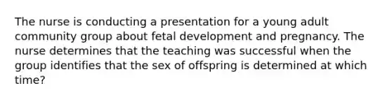 The nurse is conducting a presentation for a young adult community group about fetal development and pregnancy. The nurse determines that the teaching was successful when the group identifies that the sex of offspring is determined at which time?