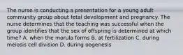 The nurse is conducting a presentation for a young adult community group about fetal development and pregnancy. The nurse determines that the teaching was successful when the group identifies that the sex of offspring is determined at which time? A. when the morula forms B. at fertilization C. during meiosis cell division D. during oogenesis