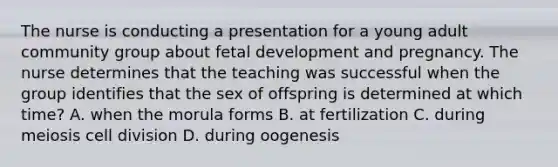 The nurse is conducting a presentation for a young adult community group about fetal development and pregnancy. The nurse determines that the teaching was successful when the group identifies that the sex of offspring is determined at which time? A. when the morula forms B. at fertilization C. during meiosis cell division D. during oogenesis