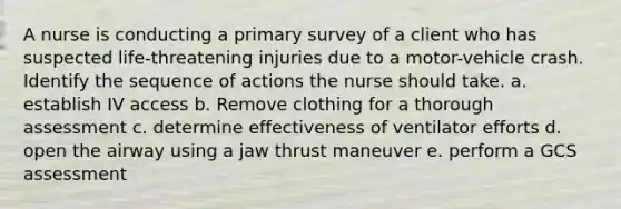 A nurse is conducting a primary survey of a client who has suspected life-threatening injuries due to a motor-vehicle crash. Identify the sequence of actions the nurse should take. a. establish IV access b. Remove clothing for a thorough assessment c. determine effectiveness of ventilator efforts d. open the airway using a jaw thrust maneuver e. perform a GCS assessment