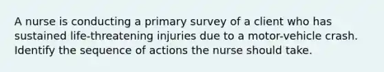 A nurse is conducting a primary survey of a client who has sustained life-threatening injuries due to a motor-vehicle crash. Identify the sequence of actions the nurse should take.