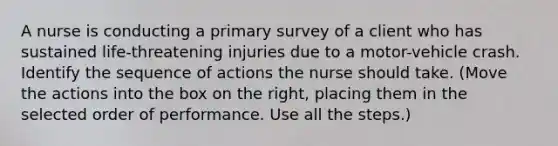 A nurse is conducting a primary survey of a client who has sustained life-threatening injuries due to a motor-vehicle crash. Identify the sequence of actions the nurse should take. (Move the actions into the box on the right, placing them in the selected order of performance. Use all the steps.)