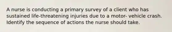 A nurse is conducting a primary survey of a client who has sustained life-threatening injuries due to a motor- vehicle crash. Identify the sequence of actions the nurse should take.