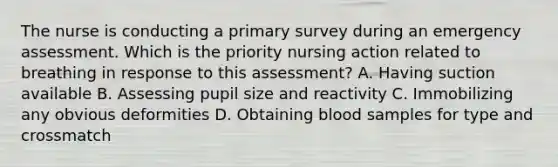 The nurse is conducting a primary survey during an emergency assessment. Which is the priority nursing action related to breathing in response to this assessment? A. Having suction available B. Assessing pupil size and reactivity C. Immobilizing any obvious deformities D. Obtaining blood samples for type and crossmatch