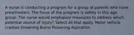 A nurse is conducting a program for a group of parents who have preschoolers. The focus of the program is safety in this age group. The nurse would emphasize measures to address which potential source of injury? Select all that apply. Motor vehicle crashes Drowning Burns Poisoning Aspiration