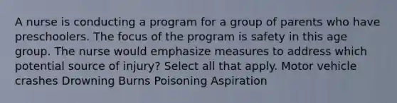 A nurse is conducting a program for a group of parents who have preschoolers. The focus of the program is safety in this age group. The nurse would emphasize measures to address which potential source of injury? Select all that apply. Motor vehicle crashes Drowning Burns Poisoning Aspiration