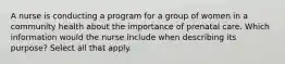 A nurse is conducting a program for a group of women in a community health about the importance of prenatal care. Which information would the nurse include when describing its purpose? Select all that apply.