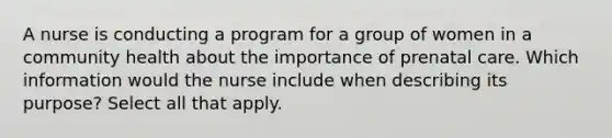 A nurse is conducting a program for a group of women in a community health about the importance of prenatal care. Which information would the nurse include when describing its purpose? Select all that apply.