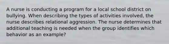 A nurse is conducting a program for a local school district on bullying. When describing the types of activities involved, the nurse describes relational aggression. The nurse determines that additional teaching is needed when the group identifies which behavior as an example?