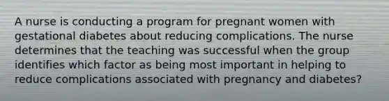 A nurse is conducting a program for pregnant women with gestational diabetes about reducing complications. The nurse determines that the teaching was successful when the group identifies which factor as being most important in helping to reduce complications associated with pregnancy and diabetes?